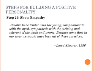 STEPS FOR BUILDING A POSITIVE
PERSONALITY
Step 26: Show Empathy
Resolve to be tender with the young, compassionate
with the aged, sympathetic with the striving and
tolerant of the weak and wrong. Because some time in
our lives we would have been all of these ourselves.
 
­­Lloyd Shearer, 1986
 