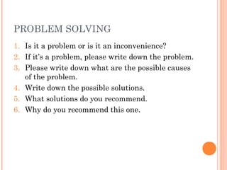 PROBLEM SOLVING
1. Is it a problem or is it an inconvenience?
2. If it’s a problem, please write down the problem.
3. Please write down what are the possible causes
of the problem.
4. Write down the possible solutions.
5. What solutions do you recommend.
6. Why do you recommend this one.
 
