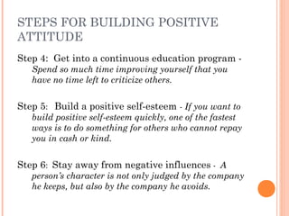 STEPS FOR BUILDING POSITIVE
ATTITUDE
Step 4: Get into a continuous education program -
Spend so much time improving yourself that you
have no time left to criticize others.
Step 5: Build a positive self-esteem - If you want to
build positive self-esteem quickly, one of the fastest
ways is to do something for others who cannot repay
you in cash or kind.
Step 6: Stay away from negative influences - A
person’s character is not only judged by the company
he keeps, but also by the company he avoids.
 