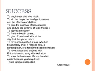 SUCCESS
To laugh often and love much;
To win the respect of intelligent persons
and the affection of children;
To earn the approval of honest critics
and endure the betrayal of false friends ;
To appreciate beauty;
To find the best in others;
To give off one's self without the
slightest thought of return;
To have accomplished a task, whether
by a healthy child, a rescued soul, a
garden patch, or a redeemed social condition;
To have played and laughed with
Enthusiasm and sung with exaltation;
To know that even one life has breathed
easier because you have lived;
This is to have succeeded.
Anonymous
 