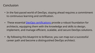 Conclusion
• In the fast-paced world of DevOps, staying ahead requires a commitment
to continuous learning and certification.
• These essential DevOps certifications provide a robust foundation for
architects, equipping them with the knowledge and skills to design,
implement, and manage efficient, scalable, and secure DevOps solutions.
• By following this blueprint to brilliance, you can map out a successful
career path and become a distinguished DevOps architect.
 