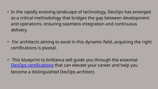 • In the rapidly evolving landscape of technology, DevOps has emerged
as a critical methodology that bridges the gap between development
and operations, ensuring seamless integration and continuous
delivery.
• For architects aiming to excel in this dynamic field, acquiring the right
certifications is pivotal.
• This blueprint to brilliance will guide you through the essential
DevOps certifications that can elevate your career and help you
become a distinguished DevOps architect.
 