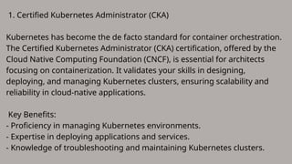 1. Certified Kubernetes Administrator (CKA)
Kubernetes has become the de facto standard for container orchestration.
The Certified Kubernetes Administrator (CKA) certification, offered by the
Cloud Native Computing Foundation (CNCF), is essential for architects
focusing on containerization. It validates your skills in designing,
deploying, and managing Kubernetes clusters, ensuring scalability and
reliability in cloud-native applications.
Key Benefits:
- Proficiency in managing Kubernetes environments.
- Expertise in deploying applications and services.
- Knowledge of troubleshooting and maintaining Kubernetes clusters.
 