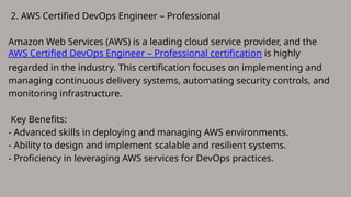 2. AWS Certified DevOps Engineer – Professional
Amazon Web Services (AWS) is a leading cloud service provider, and the
AWS Certified DevOps Engineer – Professional certification is highly
regarded in the industry. This certification focuses on implementing and
managing continuous delivery systems, automating security controls, and
monitoring infrastructure.
Key Benefits:
- Advanced skills in deploying and managing AWS environments.
- Ability to design and implement scalable and resilient systems.
- Proficiency in leveraging AWS services for DevOps practices.
 