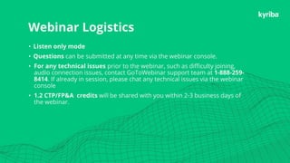 Kyriba.com Copyright © 2019 Kyriba Corp. All rights reserved.
Webinar Logistics
• Listen only mode
• Questions can be submitted at any time via the webinar console.
• For any technical issues prior to the webinar, such as difficulty joining,
audio connection issues, contact GoToWebinar support team at 1-888-259-
8414. If already in session, please chat any technical issues via the webinar
console
• 1.2 CTP/FP&A credits will be shared with you within 2-3 business days of
the webinar.
 