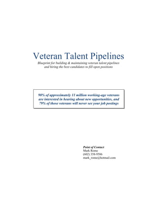 Veteran Talent Pipelines
Blueprint for building & maintaining veteran talent pipelines
and hiring the best candidates to fill open positions
Point of Contact
Mark Rome
(602) 358-9586
mark_rome@hotmail.com
90% of approximately 11 million working-age veterans
are interested in hearing about new opportunities, and
79% of those veterans will never see your job postings
 