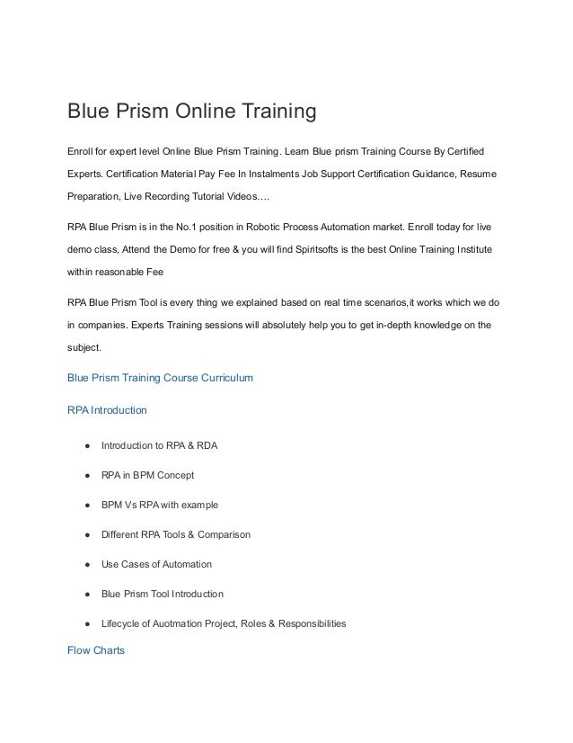 Blue Prism Online Training
Enroll for expert level Online Blue Prism Training. Learn Blue prism Training Course By Certified
Experts. Certification Material Pay Fee In Instalments Job Support Certification Guidance, Resume
Preparation, Live Recording Tutorial Videos….
RPA Blue Prism is in the No.1 position in Robotic Process Automation market. Enroll today for live
demo class, Attend the Demo for free & you will find Spiritsofts is the best Online Training Institute
within reasonable Fee
RPA Blue Prism Tool is every thing we explained based on real time scenarios,it works which we do
in companies. Experts Training sessions will absolutely help you to get in-depth knowledge on the
subject.
Blue Prism Training Course Curriculum
RPA Introduction
● Introduction to RPA & RDA
● RPA in BPM Concept
● BPM Vs RPA with example
● Different RPA Tools & Comparison
● Use Cases of Automation
● Blue Prism Tool Introduction
● Lifecycle of Auotmation Project, Roles & Responsibilities
Flow Charts
 
