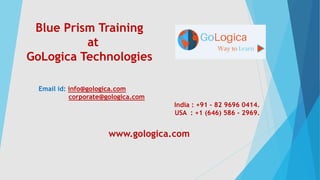 Blue Prism Training
at
GoLogica Technologies
Email id: info@gologica.com
corporate@gologica.com
India : +91 - 82 9696 0414.
USA : +1 (646) 586 - 2969.
www.gologica.com
 