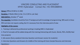 VINCERE CONSULTING AND PLACEMENT
KPHP, Hyderabad Contact No: +91-9491888945
Venue: Offline (9 AM to 11 AM)
Duration: 4 Weeks (Mon to Sat, 2 to 2.30 hrs. per day)
NEW BATCH:- October 2
nd
week
Pre-requisite: Candidate should be from IT background with knowledge of programming. 90% work in these
RPA tool does not require coding. But it’s necessary from the interview point of view
Highlights of the course:
1. Training is delivered by professional working in leading MNC in Hyderabad
2. Proof of concepts will be added along with the training (Interacting with Excels, Words, PDFs, OLEDB, Real
time projects)
3. QA session (Every weekend interview Question and Answer session for students)
3. Interview Questions and Answers (In middle of the training will share Sample Resumes and Interview
Questions.)
 