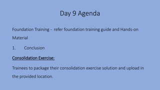 Day 9 Agenda
Foundation Training - refer foundation training guide and Hands-on
Material
1. Conclusion
Consolidation Exercise:
Trainees to package their consolidation exercise solution and upload in
the provided location.
 