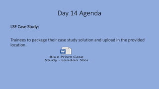 Day 14 Agenda
LSE Case Study:
Trainees to package their case study solution and upload in the provided
location.
Blue Prism Case
Study - London Stock Exchange.docx
 