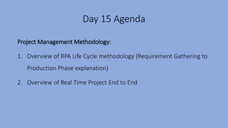 Day 15 Agenda
Project Management Methodology:
1. Overview of RPA Life Cycle methodology (Requirement Gathering to
Production Phase explanation)
2. Overview of Real Time Project End to End
 