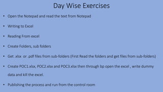 Day Wise Exercises
• Open the Notepad and read the text from Notepad
• Writing to Excel
• Reading From excel
• Create Folders, sub folders
• Get .xlsx or .pdf files from sub-folders (First Read the folders and get files from sub-folders)
• Create POC1.xlsx, POC2.xlsx and POC3.xlsx then through bp open the excel , write dummy
data and kill the excel.
• Publishing the process and run from the control room
 
