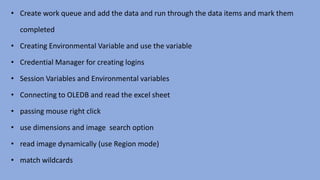• Create work queue and add the data and run through the data items and mark them
completed
• Creating Environmental Variable and use the variable
• Credential Manager for creating logins
• Session Variables and Environmental variables
• Connecting to OLEDB and read the excel sheet
• passing mouse right click
• use dimensions and image search option
• read image dynamically (use Region mode)
• match wildcards
 