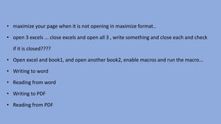 • maximize your page when it is not opening in maximize format..
• open 3 excels ... close excels and open all 3 , write something and close each and check
if it is closed????
• Open excel and book1, and open another book2, enable macros and run the macro...
• Writing to word
• Reading from word
• Writing to PDF
• Reading from PDF
 