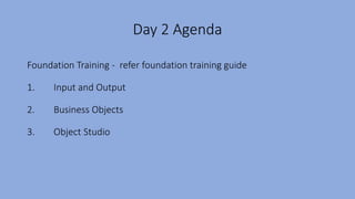 Day 2 Agenda
Foundation Training - refer foundation training guide
1. Input and Output
2. Business Objects
3. Object Studio
 