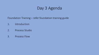 Day 3 Agenda
Foundation Training – refer foundation training guide
1. Introduction
2. Process Studio
3. Process Flow
 