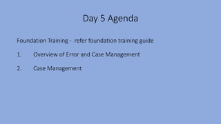 Day 5 Agenda
Foundation Training - refer foundation training guide
1. Overview of Error and Case Management
2. Case Management
 