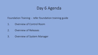 Day 6 Agenda
Foundation Training - refer foundation training guide
1. Overview of Control Room
2. Overview of Releases
3. Overview of System Manager
 