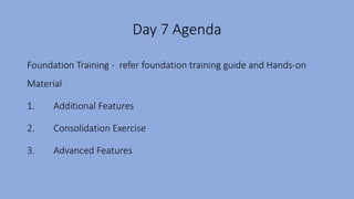 Day 7 Agenda
Foundation Training - refer foundation training guide and Hands-on
Material
1. Additional Features
2. Consolidation Exercise
3. Advanced Features
 