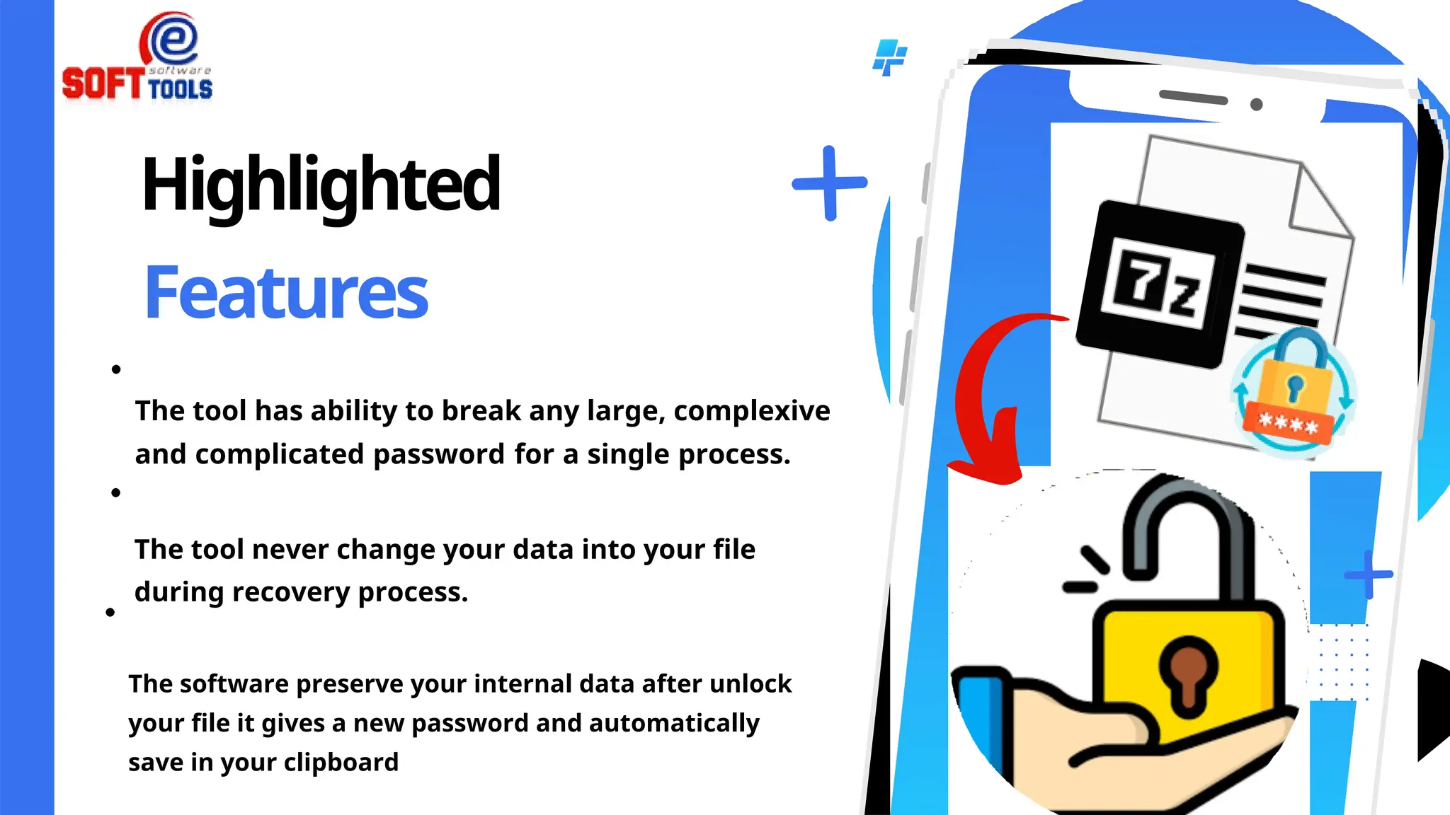 Highlighted
Features
The tool has ability to break any large, complexive
and complicated password for a single process.
The tool never change your data into your file
during recovery process.
The software preserve your internal data after unlock
your file it gives a new password and automatically
save in your clipboard
 