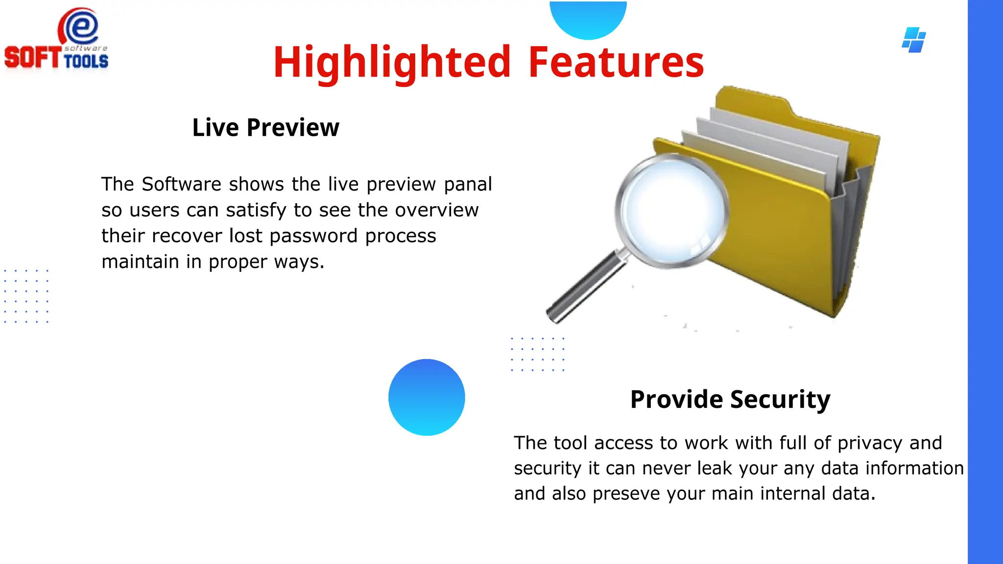 Highlighted Features
Live Preview
The Software shows the live preview panal
so users can satisfy to see the overview
their recover lost password process
maintain in proper ways.
Provide Security
The tool access to work with full of privacy and
security it can never leak your any data information
and also preseve your main internal data.
 