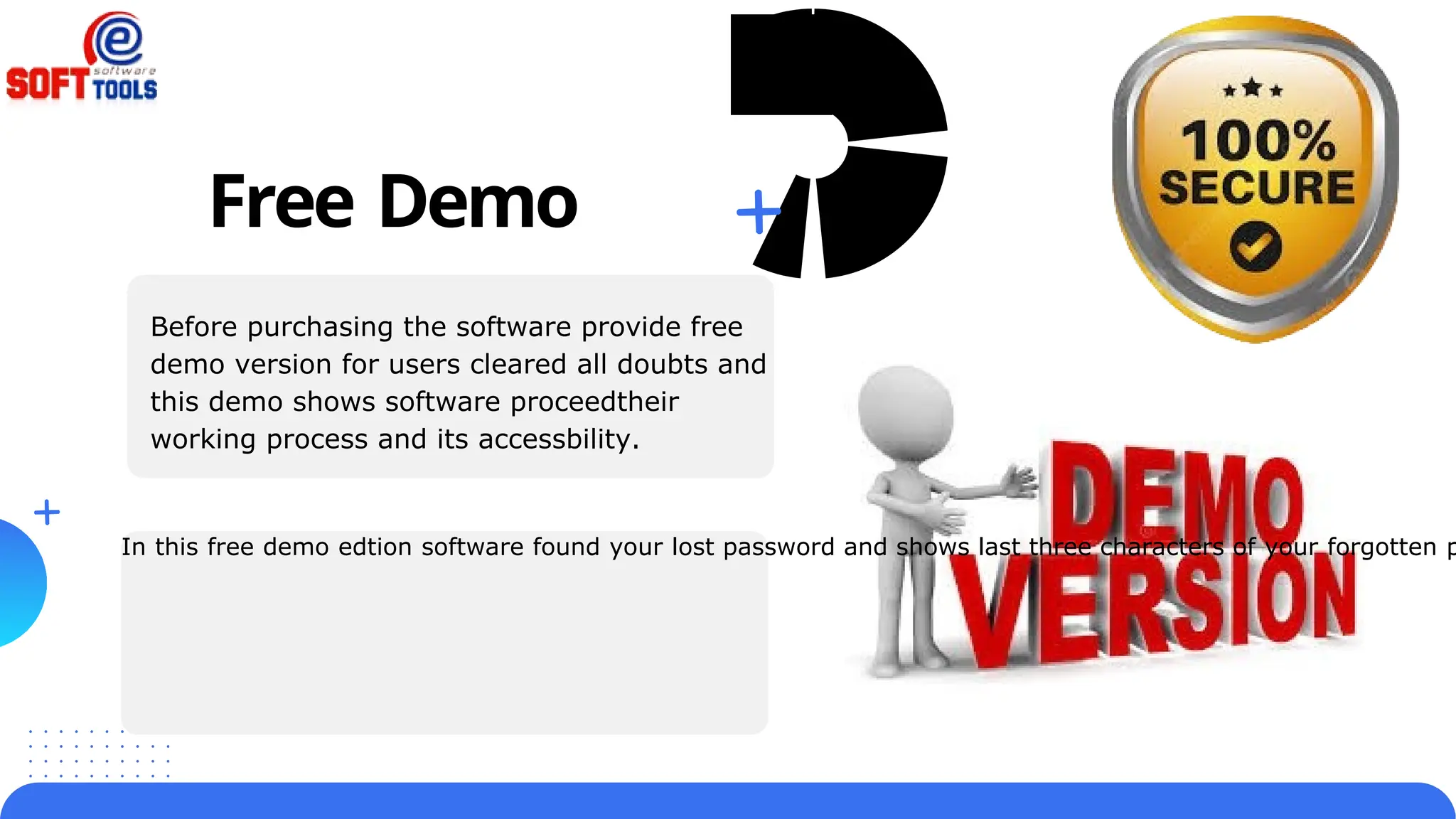 In this free demo edtion software found your lost password and shows last three characters of your forgotten p
Free Demo
Before purchasing the software provide free
demo version for users cleared all doubts and
this demo shows software proceedtheir
working process and its accessbility.
 