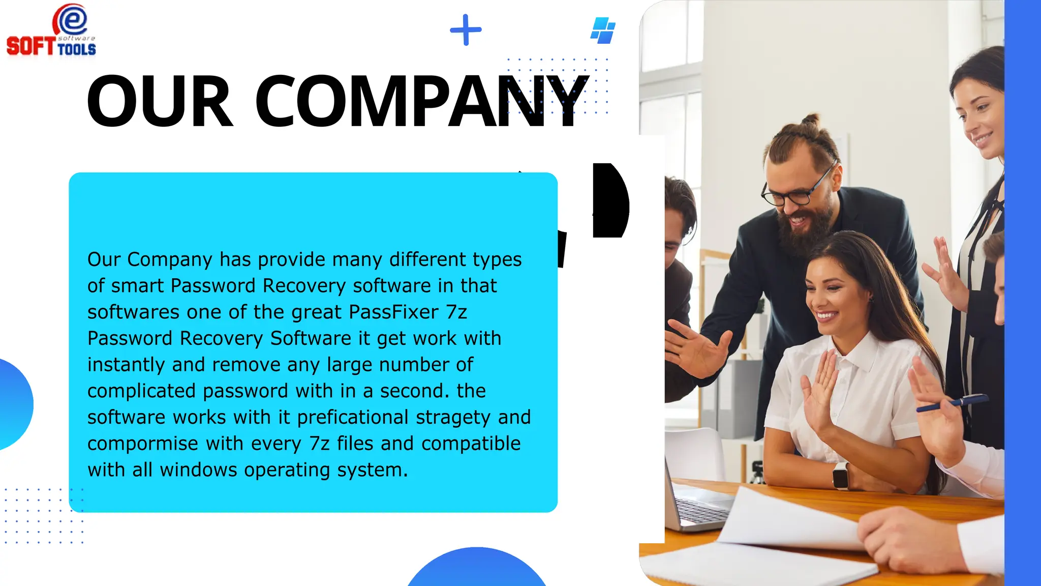 OUR COMPANY
Our Company has provide many different types
of smart Password Recovery software in that
softwares one of the great PassFixer 7z
Password Recovery Software it get work with
instantly and remove any large number of
complicated password with in a second. the
software works with it preficational stragety and
compormise with every 7z files and compatible
with all windows operating system.
 