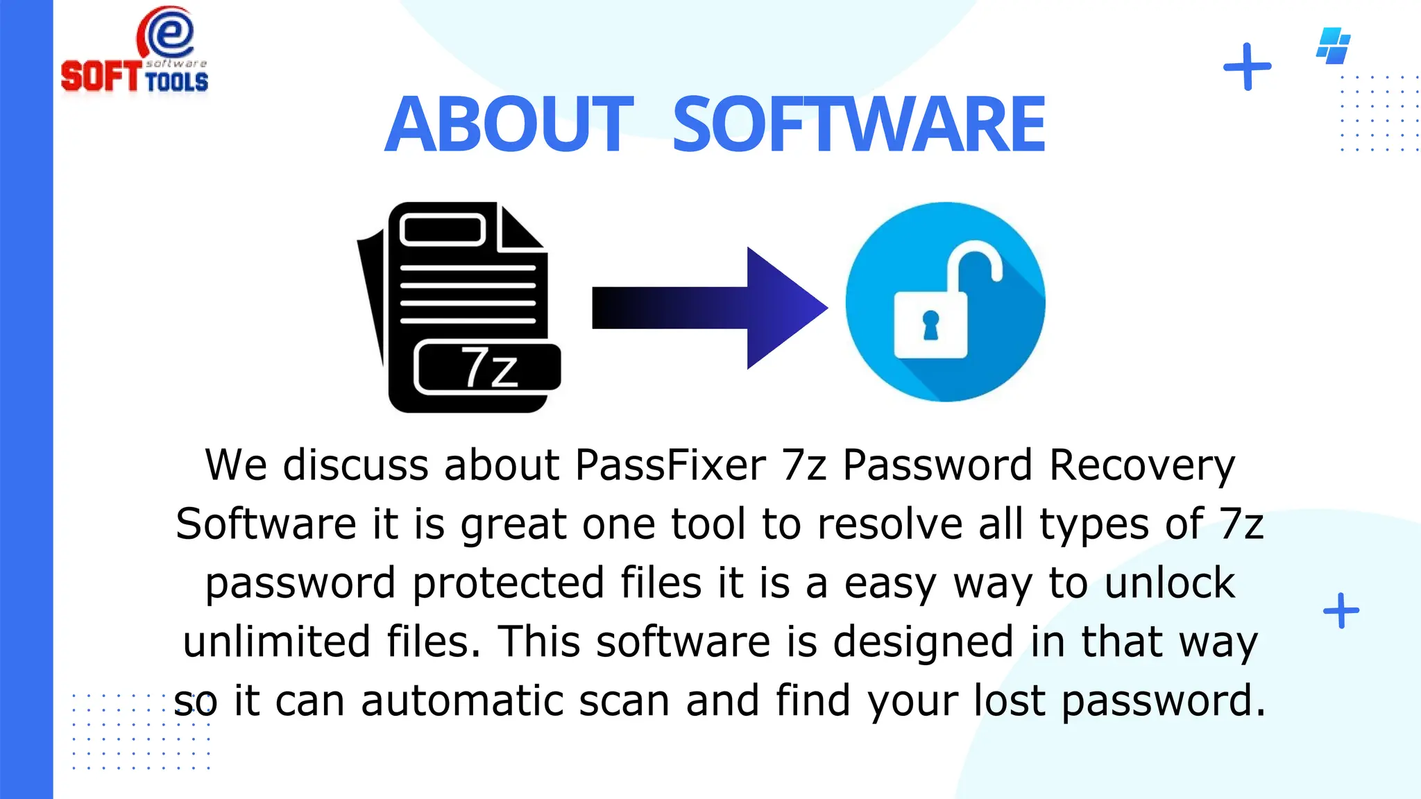 ABOUT SOFTWARE
We discuss about PassFixer 7z Password Recovery
Software it is great one tool to resolve all types of 7z
password protected files it is a easy way to unlock
unlimited files. This software is designed in that way
so it can automatic scan and find your lost password.
 