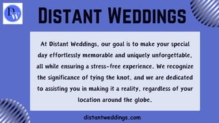 At Distant Weddings, our goal is to make your special
day effortlessly memorable and uniquely unforgettable,
all while ensuring a stress-free experience. We recognize
the significance of tying the knot, and we are dedicated
to assisting you in making it a reality, regardless of your
location around the globe.
Distant Weddings
distantweddings.com
 