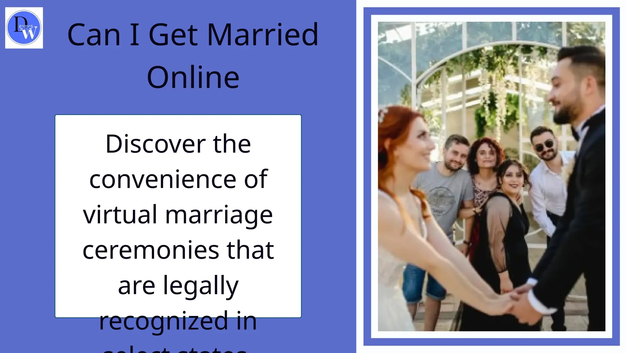Can I Get Married
Online
Discover the
convenience of
virtual marriage
ceremonies that
are legally
recognized in