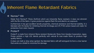 Inherent Flame Retardant Fabrics
 Nomex® IIIA
Made from Nomex® Fibres (DuPont) which are inherently flame resistant, it does not diminish
with the life of the fabric. It gives protection against flash fire and electric arc exposure.
Furthermore it has got excellent tensile properties, chemical resistance and thermal stability. It is
blended with 5% Kevlar for inhibiting thermal shrinkage and 2% P140 carbon based anti-static for
protection from static hazards
 Protex®
Protex® is made from inherent flame resistant Modacrylic fibres from Kaneka Corporation, Japan.
Protex exhibits a high LOI, blends perfectly with natural & man-made fibres to produce high
quality fabrics.
It does not melt or drip when ignited, the blended fabric will self extinguish & form a char barrier
that works as a shield to minimize fire damage.
 