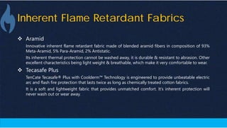 Inherent Flame Retardant Fabrics
 Aramid
Innovative inherent flame retardant fabric made of blended aramid fibers in composition of 93%
Meta-Aramid, 5% Para-Aramid, 2% Antistatic.
Its inherent thermal protection cannot be washed away, it is durable & resistant to abrasion. Other
excellent characteristics being light weight & breathable, which make it very comfortable to wear.
 Tecasafe Plus
TenCate Tecasafe® Plus with Coolderm™ Technology is engineered to provide unbeatable electric
arc and flash fire protection that lasts twice as long as chemically treated cotton fabrics.
It is a soft and lightweight fabric that provides unmatched comfort. It’s inherent protection will
never wash out or wear away.
 