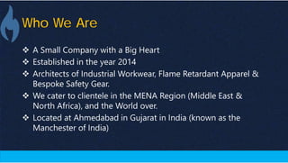 Who We Are
 A Small Company with a Big Heart
 Established in the year 2014
 Architects of Industrial Workwear, Flame Retardant Apparel &
Bespoke Safety Gear.
 We cater to clientele in the MENA Region (Middle East &
North Africa), and the World over.
 Located at Ahmedabad in Gujarat in India (known as the
Manchester of India)
 