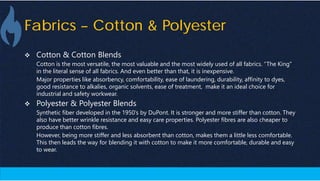 Fabrics – Cotton & Polyester
 Cotton & Cotton Blends
Cotton is the most versatile, the most valuable and the most widely used of all fabrics. “The King”
in the literal sense of all fabrics. And even better than that, it is inexpensive.
Major properties like absorbency, comfortability, ease of laundering, durability, affinity to dyes,
good resistance to alkalies, organic solvents, ease of treatment, make it an ideal choice for
industrial and safety workwear.
 Polyester & Polyester Blends
Synthetic fiber developed in the 1950’s by DuPont. It is stronger and more stiffer than cotton. They
also have better wrinkle resistance and easy care properties. Polyester fibres are also cheaper to
produce than cotton fibres.
However, being more stiffer and less absorbent than cotton, makes them a little less comfortable.
This then leads the way for blending it with cotton to make it more comfortable, durable and easy
to wear.
 