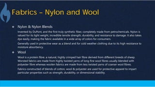 Fabrics – Nylon and Wool
 Nylon & Nylon Blends
Invented by DuPont, and the first truly synthetic fiber, completely made from petrochemicals. Nylon is
valued for its light weight, incredible tensile strength, durability, and resistance to damage. It also takes
dye easily, making the fabric available in a wide array of colors for consumers.
Generally used in protective wear as a blend and for cold weather clothing due to its high resistance to
moisture absorbency.
 Wool
Wool is a protein fibre. a natural, highly crimped hair fibre derived from different breeds of sheep.
Worsted fabrics are made from highly twisted yarns of long fine wool fibres usually blended with
polyester fibre whereas woolen fabrics are made from less twisted yarns of coarser wool fibres.
Fabrics constructed of blends of cotton, wool & polyester are used for protective apparel to impart
particular properties such as strength, durability, or dimensional stability.
 