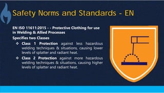 Safety Norms and Standards - EN
EN ISO 11611:2015 - - Protective Clothing for use
in Welding & Allied Processes
Specifies two Classes
 Class 1 Protection against less hazardous
welding techniques & situations, causing lower
levels of splatter and radiant heat.
 Class 2 Protection against more hazardous
welding techniques & situations, causing higher
levels of splatter and radiant heat.
 