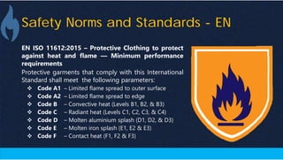 Safety Norms and Standards - EN
EN ISO 11612:2015 – Protective Clothing to protect
against heat and flame — Minimum performance
requirements
Protective garments that comply with this International
Standard shall meet the following parameters:
 Code A1 – Limited flame spread to outer surface
 Code A2 – Limited flame spread to edge
 Code B – Convective heat (Levels B1, B2, & B3)
 Code C – Radiant heat (Levels C1, C2, C3, & C4)
 Code D – Molten aluminium splash (D1, D2, & D3)
 Code E – Molten iron splash (E1, E2 & E3)
 Code F – Contact heat (F1, F2 & F3)
 