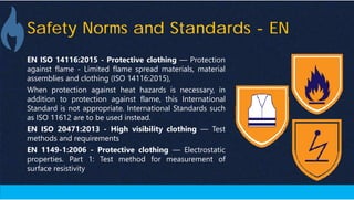Safety Norms and Standards - EN
EN ISO 14116:2015 - Protective clothing — Protection
against flame - Limited flame spread materials, material
assemblies and clothing (ISO 14116:2015),
When protection against heat hazards is necessary, in
addition to protection against flame, this International
Standard is not appropriate. International Standards such
as ISO 11612 are to be used instead.
EN ISO 20471:2013 - High visibility clothing — Test
methods and requirements
EN 1149-1:2006 - Protective clothing — Electrostatic
properties. Part 1: Test method for measurement of
surface resistivity
 
