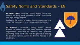Safety Norms and Standards - EN
EN 14360:2004 - Protective clothing against rain — Test
method for ready made garments — Impact from above
with high energy droplets.
Applies to the testing of jackets, trousers, coats, and one
or two piece suits and it is a positive addition to EN343.
IEC 61482-2 - Protective Clothing against Thermal
Hazards of Electric Arc This draft standard specifies
requirements applicable to materials and garments
(excluding head, hands and feet) for protective clothing
for electrical workers against the thermal hazards of an
electric arc.
 