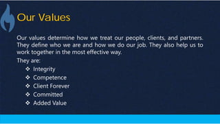 Our Values
Our values determine how we treat our people, clients, and partners.
They define who we are and how we do our job. They also help us to
work together in the most effective way.
They are:
 Integrity
 Competence
 Client Forever
 Committed
 Added Value
 
