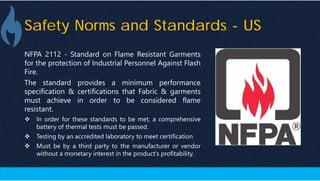 Safety Norms and Standards - US
NFPA 2112 - Standard on Flame Resistant Garments
for the protection of Industrial Personnel Against Flash
Fire.
The standard provides a minimum performance
specification & certifications that Fabric & garments
must achieve in order to be considered flame
resistant.
 In order for these standards to be met, a comprehensive
battery of thermal tests must be passed.
 Testing by an accredited laboratory to meet certification
 Must be by a third party to the manufacturer or vendor
without a monetary interest in the product’s profitability.
 