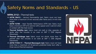 Safety Norms and Standards - US
NFPA 2112 – Thermal tests
 ASTM D6413 – Vertical Flammability test: Fabric must not have
more than a maximum of two seconds after flame and a 4-inch char
length.
 ASTM F2700 – Heat Transfer Performance (HTP) test: Fabric must
have a minimum HTP of 6 cal/cm2 with a spacer and 3 cal/cm2 when
in contact with the heat source.
 Thermal Stability test: Fabric must not melt or drip, separate or
ignite after five minutes in an oven at 260° C (500 degrees
Fahrenheit).
 Thermal Shrinkage test: Fabric must not shrink more than 10
percent after five minutes in an oven at 260° C (500 degrees
Fahrenheit).
 ASTM F1930-11 – Thermal Mannequin test: Fabric must not have
more than a maximum of 50-percent predicted body burn after a
three-second thermal exposure.
 