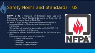 Safety Norms and Standards - US
NFPA 2113 - Standard on Selection, Care, Use and
Maintenance of Flame Resistant Garments for Protection of
Industrial Personnel Against Flash Fire.
 Serves as a user guide for Industrial Flame Resistant Clothing &
provides guidance for FR garment selection, care, use, &
maintenance
 This standard will require that garments be certified to NFPA 2112
 Is mostly for end users of FR Garments
 Requires that a hazard analysis be performed for the industrial work
place.
 Provides common sense protocol for issues like:
 Selecting FR garments
 Coverage
 Cleaning & Care/Maintenance
 Properly using FR garments
 