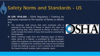 Safety Norms and Standards - US
29 CFR 1910.269 – OSHA Regulation / Clothing for
employees exposed to the hazards of flames or electric
arcs
 The employer shall ensure that each employee who is
exposed to the hazards of flames or electric arcs does not
wear clothing that, when exposed to flames or electric arcs,
could increase the extent of injury that would be sustained by
the employee.
 NOTE: Clothing made from the following types of fabrics,
either alone or in blends, is prohibited by this paragraph,
unless the employer can demonstrate that the fabric has been
treated to withstand the conditions that may be encountered
or that the clothing is worn in such a manner as to eliminate
the hazard involved: acetate, nylon, polyester, rayon.
 