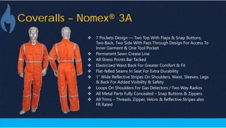 Coveralls – Nomex® 3A
 7 Pockets Design — Two Top With Flaps & Snap Buttons,
Two Back, Two Side With Pass Through Design For Access To
Inner Garment & One Tool Pocket
 Permanent Sewn Crease Line
 All Stress Points Bar Tacked
 Elasticized Waist Back For Greater Comfort & Fit
 Flat-felled Seams In Seat For Extra Durability
 1” Wide Reflective Stripes On Shoulders, Waist, Sleeves, Legs
& Back For Added Visibility & Safety
 Loops On Shoulders For Gas Detectors / Two Way Radios
 All Metal Parts Fully Concealed – Snap Buttons & Zippers
 All Trims – Threads, Zipper, Velcro & Reflective Stripes also
FR Rated
 