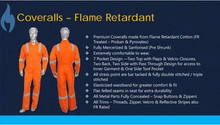 Coveralls – Flame Retardant
 Premium Coveralls made from Flame Retardant Cotton (FR
Treated – Proban & Pyrovatex)
 Fully Mercerized & Sanforised (Pre Shrunk)
 Extremely comfortable to wear.
 7 Pocket Design —Two Top with Flaps & Velcro Closures,
Two Back, Two Side with Pass Through Design for access to
Inner Garment & One Side Tool Pocket
 All stress point are bar tacked & fully double stitched / triple
stitched
 Elasticized waistband for greater comfort & fit
 Flat-felled seams in seat for extra durability
 All Metal Parts Fully Concealed – Snap Buttons & Zippers
 All Trims – Threads, Zipper, Velcro & Reflective Stripes also
FR Rated
 