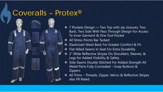 Coveralls – Protex®
 7 Pockets Design — Two Top with zip closures, Two
Back, Two Side With Pass Through Design For Access
To Inner Garment & One Tool Pocket
 All Stress Points Bar Tacked
 Elasticized Waist Back For Greater Comfort & Fit
 Flat-felled Seams In Seat For Extra Durability
 2” Wide Reflective Stripes On Shoulders, Sleeves, &
Legs for Added Visibility & Safety
 Side Seams Double Stitched For Added Strength All
Metal Parts Fully Concealed – Snap Buttons &
Zippers
 All Trims – Threads, Zipper, Velcro & Reflective Stripes
also FR Rated
 