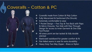 Coveralls – Cotton & PC
 Coveralls made from Cotton & Poly Cotton
 Fully Mercerized & Sanforised (Pre Shrunk)
 Extremely comfortable to wear.
 7 Pocket Design —Two Top & Two Back with Flaps
& Velcro Closures, Two Side with Pass Through
Design for access to Inner Garment & One Side
Tool Pocket
 All stress point are bar tacked & fully double
stitched
 Elasticized waistband for greater comfort & fit
 Flat-felled seams in seat for extra durability
 Heavy Duty Two Way Zipper – Brass or Nylon
 