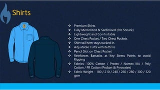 Shirts
Blue Protective Gear
(Made In India)
 Premium Shirts
 Fully Mercerized & Sanforised (Pre Shrunk)
 Lightweight and Comfortable
 One Chest Pocket / Two Chest Pockets
 Shirt tail hem stays tucked in.
 Adjustable Cuffs with Buttons
 Pencil Slot on Chest Pocket
 Reinforces Bartacks at Key Stress Points to avoid
Ripping
 Fabrics: 100% Cotton / Protex / Nomex IIIA / Poly
Cotton / FR Cotton (Proban & Pyrovatex)
 Fabric Weight - 180 / 210 / 240 / 260 / 280 / 300 / 320
gsm
 